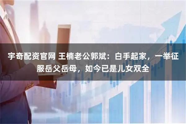 宇奇配资官网 王楠老公郭斌：白手起家，一举征服岳父岳母，如今已是儿女双全