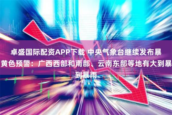 卓盛国际配资APP下载 中央气象台继续发布暴雨黄色预警：广西西部和南部、云南东部等地有大到暴雨