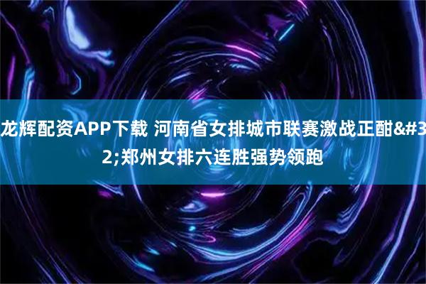 龙辉配资APP下载 河南省女排城市联赛激战正酣 郑州女排六连胜强势领跑