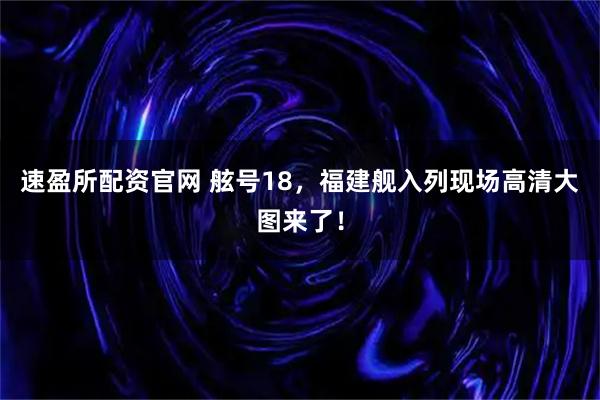 速盈所配资官网 舷号18，福建舰入列现场高清大图来了！