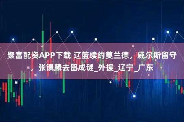 聚富配资APP下载 辽篮续约莫兰德，威尔斯留守，张镇麟去留成谜_外援_辽宁_广东