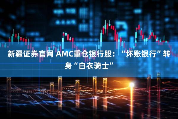 新疆证券官网 AMC重仓银行股：“坏账银行”转身“白衣骑士”