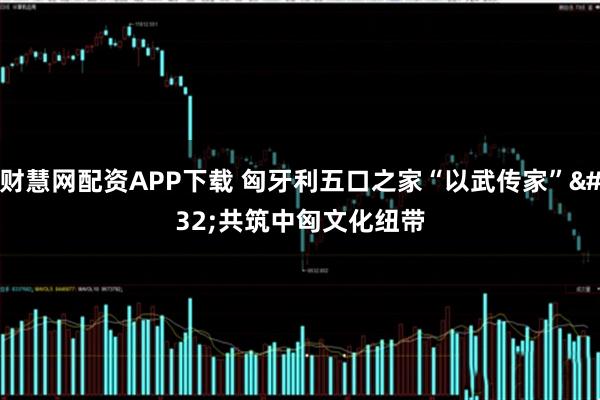 财慧网配资APP下载 匈牙利五口之家“以武传家” 共筑中匈文化纽带