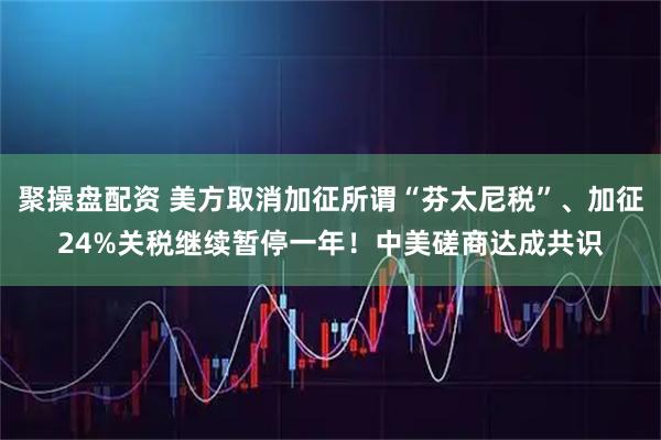 聚操盘配资 美方取消加征所谓“芬太尼税”、加征24%关税继续暂停一年！中美磋商达成共识