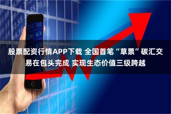 股票配资行情APP下载 全国首笔“草票”碳汇交易在包头完成 实现生态价值三级跨越