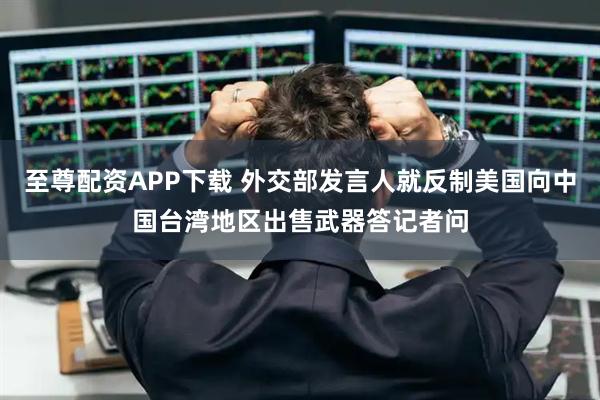 至尊配资APP下载 外交部发言人就反制美国向中国台湾地区出售武器答记者问