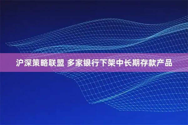 沪深策略联盟 多家银行下架中长期存款产品