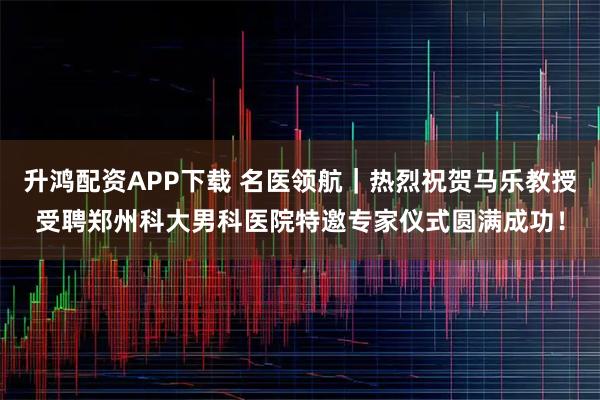 升鸿配资APP下载 名医领航｜热烈祝贺马乐教授受聘郑州科大男科医院特邀专家仪式圆满成功！