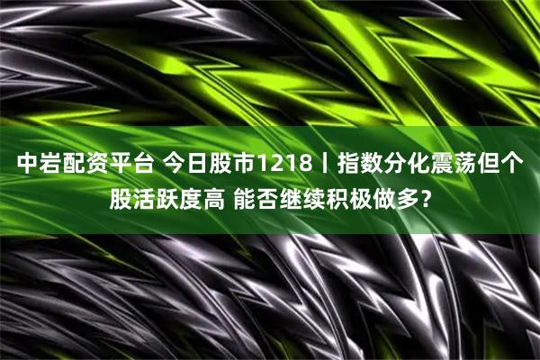 中岩配资平台 今日股市1218丨指数分化震荡但个股活跃度高 能否继续积极做多？