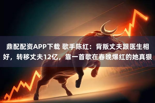 鼎配配资APP下载 歌手陈红：背叛丈夫跟医生相好，转移丈夫12亿，靠一首歌在春晚爆红的她真狠