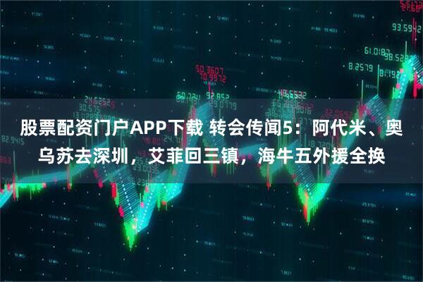 股票配资门户APP下载 转会传闻5：阿代米、奥乌苏去深圳，艾菲回三镇，海牛五外援全换