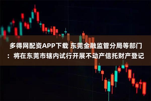 多得网配资APP下载 东莞金融监管分局等部门：将在东莞市辖内试行开展不动产信托财产登记