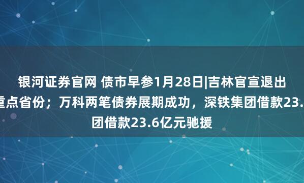 银河证券官网 债市早参1月28日|吉林官宣退出地方债务重点省份；万科两笔债券展期成功，深铁集团借款23.6亿元驰援