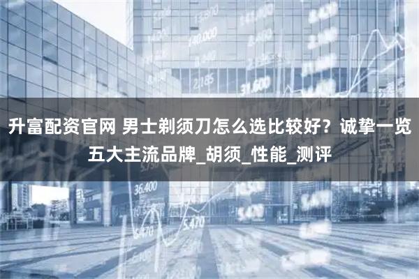 升富配资官网 男士剃须刀怎么选比较好？诚挚一览五大主流品牌_胡须_性能_测评