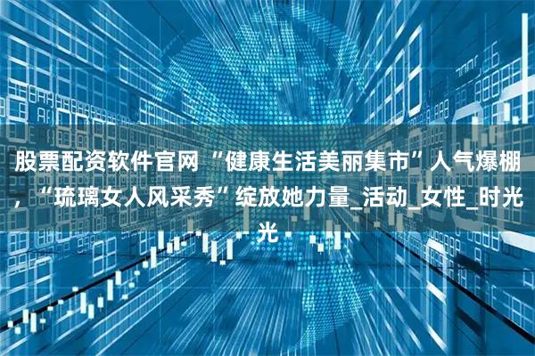 股票配资软件官网 “健康生活美丽集市”人气爆棚，“琉璃女人风采秀”绽放她力量_活动_女性_时光