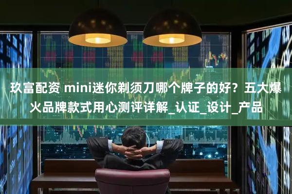 玖富配资 mini迷你剃须刀哪个牌子的好？五大爆火品牌款式用心测评详解_认证_设计_产品