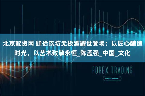 北京配资网 肆拾玖坊无极酒耀世登场：以匠心酿造时光，以艺术致敬永恒_陈孟强_中国_文化