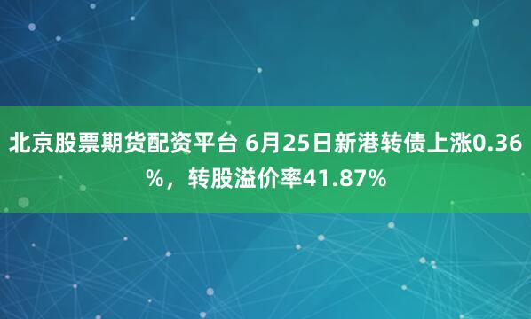 北京股票期货配资平台 6月25日新港转债上涨0.36%，转股溢价率41.87%