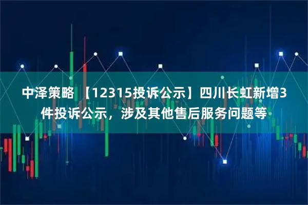 中泽策略 【12315投诉公示】四川长虹新增3件投诉公示，涉及其他售后服务问题等