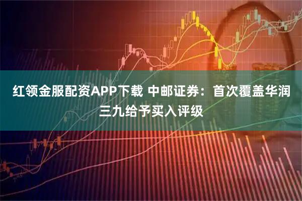 红领金服配资APP下载 中邮证券：首次覆盖华润三九给予买入评级