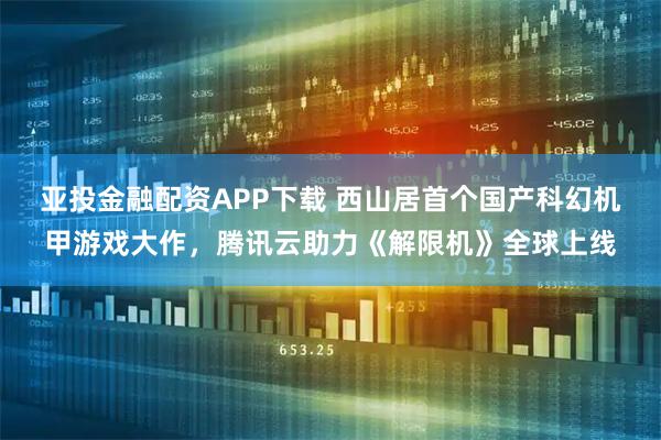 亚投金融配资APP下载 西山居首个国产科幻机甲游戏大作，腾讯云助力《解限机》全球上线