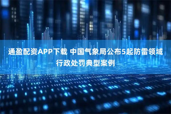 通盈配资APP下载 中国气象局公布5起防雷领域行政处罚典型案例