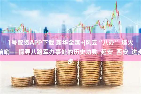 1号配资APP下载 新华全媒+|风云“八办” 烽火前哨——探寻八路军办事处的历史功勋_延安_西安_进步