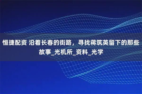 恒捷配资 沿着长春的街路，寻找蒋筑英留下的那些故事_光机所_资料_光学