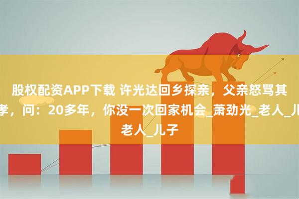 股权配资APP下载 许光达回乡探亲，父亲怒骂其不孝，问：20多年，你没一次回家机会_萧劲光_老人_儿子