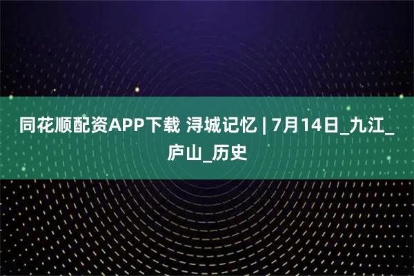 同花顺配资APP下载 浔城记忆 | 7月14日_九江_庐山_历史