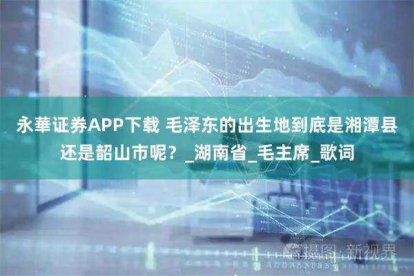 永華证券APP下载 毛泽东的出生地到底是湘潭县还是韶山市呢？_湖南省_毛主席_歌词