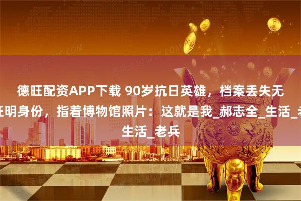 德旺配资APP下载 90岁抗日英雄，档案丢失无法证明身份，指着博物馆照片：这就是我_郝志全_生活_老兵