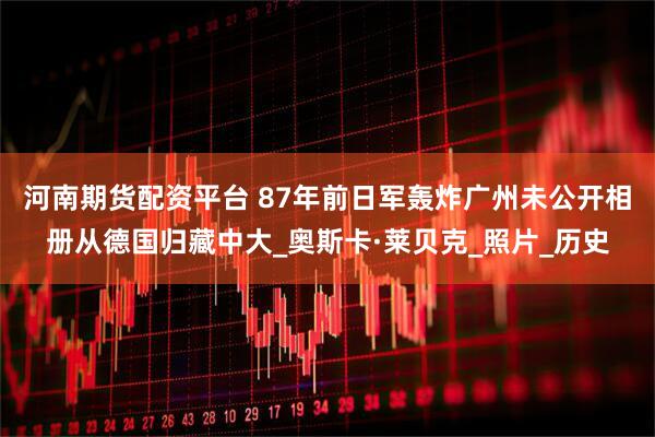 河南期货配资平台 87年前日军轰炸广州未公开相册从德国归藏中大_奥斯卡·莱贝克_照片_历史