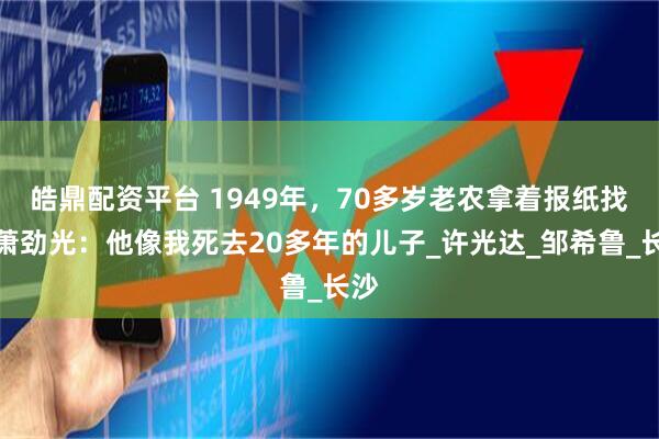 皓鼎配资平台 1949年，70多岁老农拿着报纸找到萧劲光：他像我死去20多年的儿子_许光达_邹希鲁_长沙