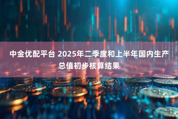 中金优配平台 2025年二季度和上半年国内生产总值初步核算结果