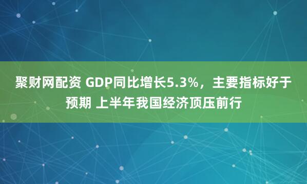 聚财网配资 GDP同比增长5.3%，主要指标好于预期 上半年我国经济顶压前行