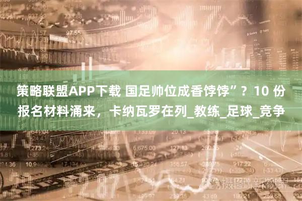 策略联盟APP下载 国足帅位成香饽饽”？10 份报名材料涌来，卡纳瓦罗在列_教练_足球_竞争