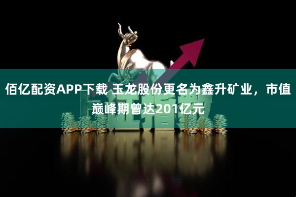 佰亿配资APP下载 玉龙股份更名为鑫升矿业，市值巅峰期曾达201亿元