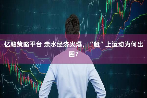 亿融策略平台 亲水经济火爆，“艇”上运动为何出圈？