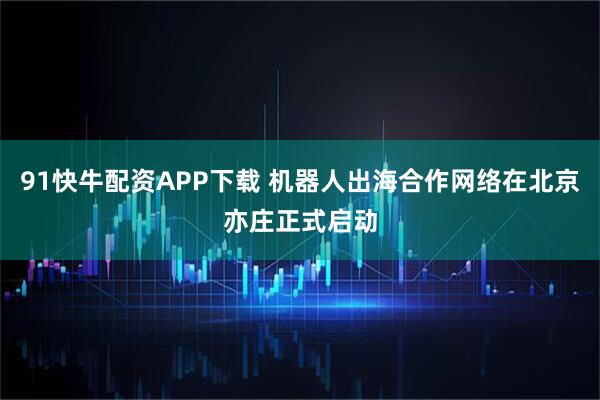 91快牛配资APP下载 机器人出海合作网络在北京亦庄正式启动
