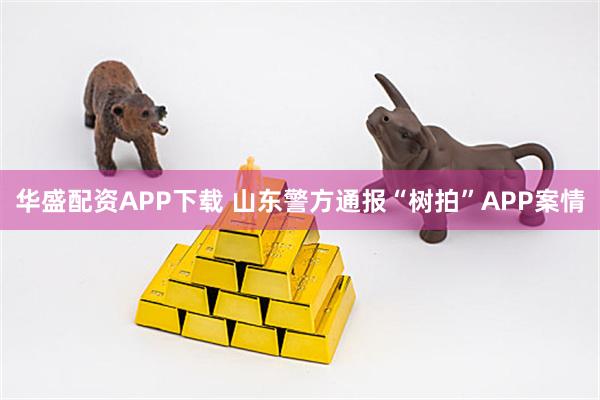 华盛配资APP下载 山东警方通报“树拍”APP案情