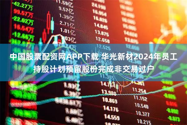 中国股票配资网APP下载 华光新材2024年员工持股计划预留股份完成非交易过户