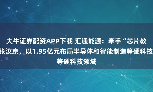 大牛证券配资APP下载 汇通能源：牵手“芯片教父”张汝京，以1.95亿元布局半导体和智能制造等硬科技领域
