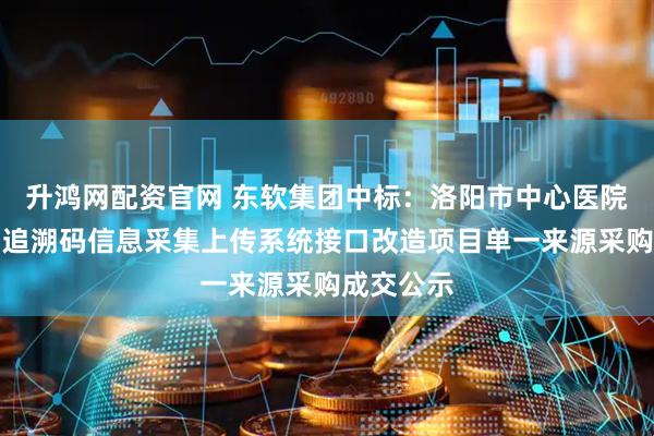 升鸿网配资官网 东软集团中标：洛阳市中心医院医保药品追溯码信息采集上传系统接口改造项目单一来源采购成交公示