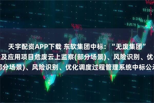天宇配资APP下载 东软集团中标：“无废集团”智能管控体系、技术开发及应用项目危废云上监察(部分场景)、风险识别、优化调度过程管理系统中标公示