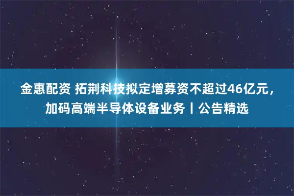 金惠配资 拓荆科技拟定增募资不超过46亿元，加码高端半导体设备业务丨公告精选