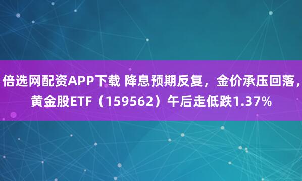 倍选网配资APP下载 降息预期反复，金价承压回落，黄金股ETF（159562）午后走低跌1.37%
