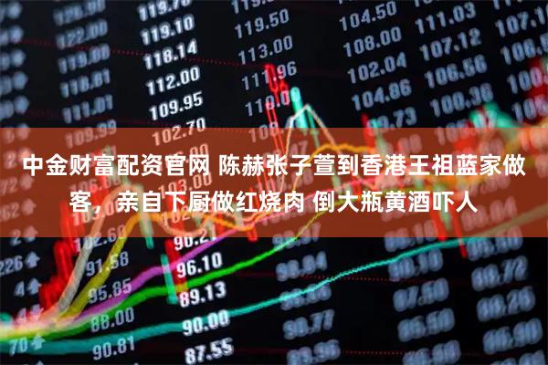 中金财富配资官网 陈赫张子萱到香港王祖蓝家做客，亲自下厨做红烧肉 倒大瓶黄酒吓人
