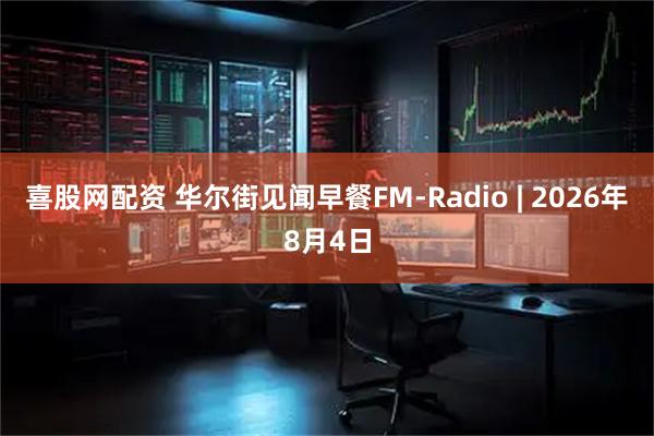 喜股网配资 华尔街见闻早餐FM-Radio | 2026年8月4日