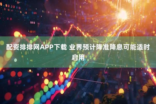 配资排排网APP下载 业界预计降准降息可能适时启用